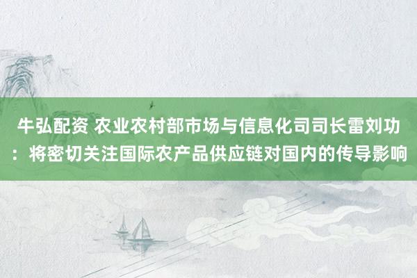 牛弘配资 农业农村部市场与信息化司司长雷刘功：将密切关注国际农产品供应链对国内的传导影响