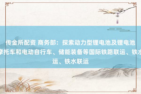 传金所配资 商务部：探索动力型锂电池及锂电池电动摩托车和电动自行车、储能装备等国际铁路联运、铁水联运
