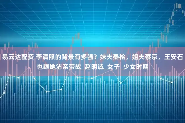 易云达配资 李清照的背景有多强？妹夫秦桧，姐夫蔡京，王安石也跟她沾亲带故_赵明诚_女子_少女时期