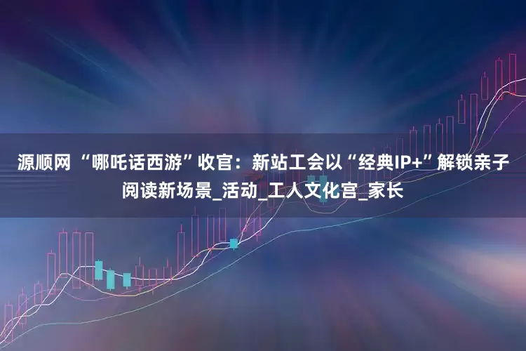 源顺网 “哪吒话西游”收官：新站工会以“经典IP+”解锁亲子阅读新场景_活动_工人文化宫_家长