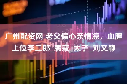 广州配资网 老父偏心亲情凉，血腥上位李二郎_裴寂_太子_刘文静