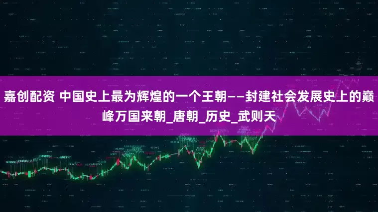 嘉创配资 中国史上最为辉煌的一个王朝——封建社会发展史上的巅峰万国来朝_唐朝_历史_武则天