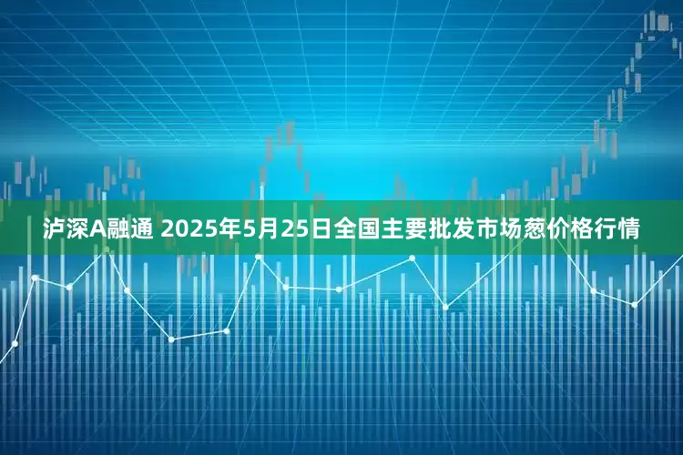 泸深A融通 2025年5月25日全国主要批发市场葱价格行情