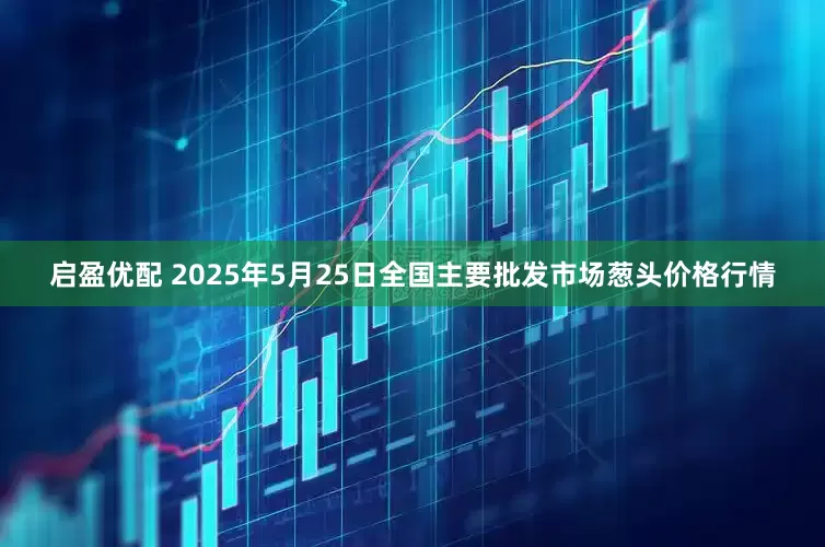 启盈优配 2025年5月25日全国主要批发市场葱头价格行情