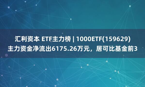 汇利资本 ETF主力榜 | 1000ETF(159629)主力资金净流出6175.26万元，居可比基金前3
