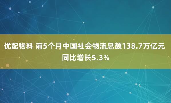 优配物料 前5个月中国社会物流总额138.7万亿元 同比增长5.3%