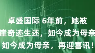 卓盛国际 6年前，她被丈夫推下悬崖奇迹生还，如今成为母亲，再迎喜讯！