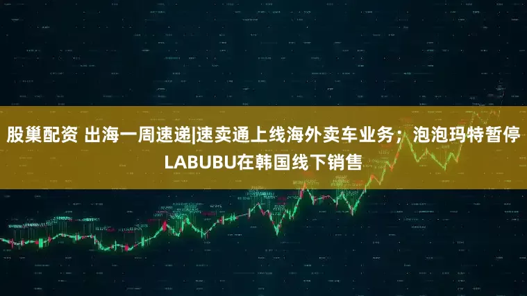 股巢配资 出海一周速递|速卖通上线海外卖车业务；泡泡玛特暂停LABUBU在韩国线下销售