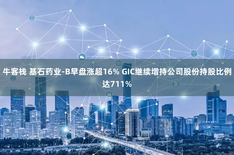 牛客栈 基石药业-B早盘涨超16% GIC继续增持公司股份持股比例达711%